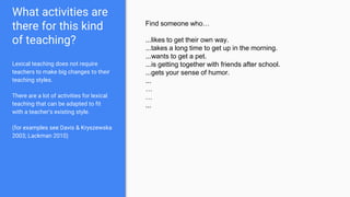 What activities are
there for this kind
of teaching?
Lexical teaching does not require
teachers to make big changes to their
teaching styles.
There are a lot of activities for lexical
teaching that can be adapted to fit
with a teacher’s existing style.
(for examples see Davis & Kryszewska
2003; Lackman 2010)
Find someone who…
...likes to get their own way.
...takes a long time to get up in the morning.
...wants to get a pet.
...is getting together with friends after school.
...gets your sense of humor.
...
…
…
...
 