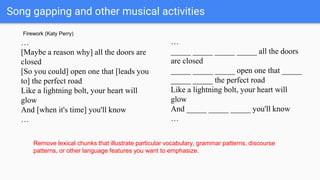 Song gapping and other musical activities
…
[Maybe a reason why] all the doors are
closed
[So you could] open one that [leads you
to] the perfect road
Like a lightning bolt, your heart will
glow
And [when it's time] you'll know
…
…
_____ _____ _____ _____ all the doors
are closed
_____ _____ _____ open one that _____
_____ _____ the perfect road
Like a lightning bolt, your heart will
glow
And _____ _____ _____ you'll know
…
Remove lexical chunks that illustrate particular vocabulary, grammar patterns, discourse
patterns, or other language features you want to emphasize.
Firework (Katy Perry)
 