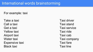 International words brainstorming
For example: taxi
Take a taxi Taxi driver
Call a taxi Taxi stand
Get a taxi Taxi service
Yellow taxi Taxi ride
Airport taxi Taxi cab
Water taxi Taxi company
Expensive taxi Taxi fare
Black taxi Taxi line
 