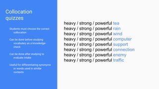 Collocation
quizzes
Students must choose the correct
collocation
Can be done before studying
vocabulary as a knowledge-
check
Can be done after studying to
evaluate intake
Useful for differentiating synonyms
or words used in similar
contexts
heavy / strong / powerful tea
heavy / strong / powerful rain
heavy / strong / powerful wind
heavy / strong / powerful computer
heavy / strong / powerful support
heavy / strong / powerful connection
heavy / strong / powerful enemy
heavy / strong / powerful traffic
 