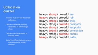 Collocation
quizzes
Students must choose the correct
collocation
Can be done before studying
vocabulary as a knowledge-
check
Can be done after studying to
evaluate intake
Useful for differentiating synonyms
or words used in similar
contexts
heavy / strong / powerful tea
heavy / strong / powerful rain
heavy / strong / powerful wind
heavy / strong / powerful computer
heavy / strong / powerful supporter
heavy / strong / powerful connection
heavy / strong / powerful enemy
heavy / strong / powerful traffic
 