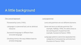 A little background
The Lexical Approach
Pioneered by Lewis (1993)
Language is a personal tool, not an abstract
resource
Successful language is different than
accurate language
Chunking mimics the way children learn to
process language
Lexicogrammar
Lexis and grammar are not different domains
Some see lexis as delicate grammar (for
example, Halliday 1994), for others lexis is
the starting point of grammar (for
example, Hunston & Francis 1999)
Language patterns cannot be separated into
categories of only grammar and only lexis
(Hunston & Francis 1999)
 