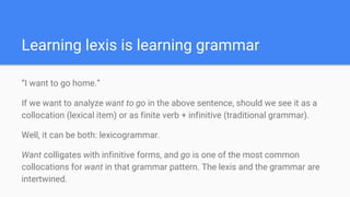 Learning lexis is learning grammar
“I want to go home.”
If we want to analyze want to go in the above sentence, should we see it as a
collocation (lexical item) or as finite verb + infinitive (traditional grammar).
Well, it can be both: lexicogrammar.
Want colligates with infinitive forms, and go is one of the most common
collocations for want in that grammar pattern. The lexis and the grammar are
intertwined.
 