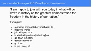 How many chunks can you find? It’s ok if some chunks overlap.
“I am happy to join with you today in what will go
down in history as the greatest demonstration for
freedom in the history of our nation.”
Examples:
● (personal pronoun) (be-verb) happy to
● happy to [verb]
● join with you --- in
● in what will go down [in history] as
● go down in history
● demonstration for
● go down
● in the history of
 