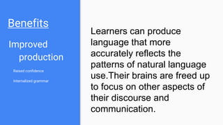 Benefits
Improved
production
Raised confidence
Internalized grammar
Learners can produce
language that more
accurately reflects the
patterns of natural language
use.Their brains are freed up
to focus on other aspects of
their discourse and
communication.
 