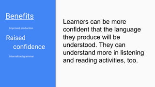 Benefits
Improved production
Raised
confidence
Internalized grammar
Learners can be more
confident that the language
they produce will be
understood. They can
understand more in listening
and reading activities, too.
 