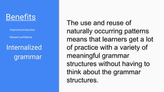 Benefits
Improved production
Raised confidence
Internalized
grammar
The use and reuse of
naturally occurring patterns
means that learners get a lot
of practice with a variety of
meaningful grammar
structures without having to
think about the grammar
structures.
 