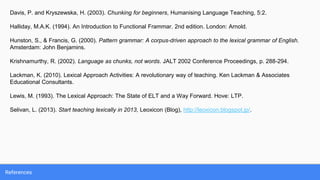 References
Davis, P. and Kryszewska, H. (2003). Chunking for beginners, Humanising Language Teaching, 5:2.
Halliday, M.A.K. (1994). An Introduction to Functional Frammar. 2nd edition. London: Arnold.
Hunston, S., & Francis, G. (2000). Pattern grammar: A corpus-driven approach to the lexical grammar of English.
Amsterdam: John Benjamins.
Krishnamurthy, R. (2002). Language as chunks, not words. JALT 2002 Conference Proceedings, p. 288-294.
Lackman, K. (2010). Lexical Approach Activities: A revolutionary way of teaching. Ken Lackman & Associates
Educational Consultants.
Lewis, M. (1993). The Lexical Approach: The State of ELT and a Way Forward. Hove: LTP.
Selivan, L. (2013). Start teaching lexically in 2013, Leoxicon (Blog), http://leoxicon.blogspot.jp/.
 