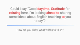 Could I say “Good daytime. Gratitude for
existing here. I’m looking ahead to sharing
some ideas about English teaching to you
today”?
How did you know what words to fill in?
 