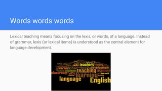 Words words words
Lexical teaching means focusing on the lexis, or words, of a language. Instead
of grammar, lexis (or lexical items) is understood as the central element for
language development.
 