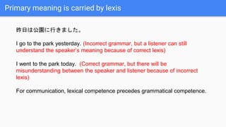 Primary meaning is carried by lexis
昨日は公園に行きました。
I go to the park yesterday. (Incorrect grammar, but a listener can still
understand the speaker’s meaning because of correct lexis)
I went to the park today. (Correct grammar, but there will be
misunderstanding between the speaker and listener because of incorrect
lexis)
For communication, lexical competence precedes grammatical competence.
 