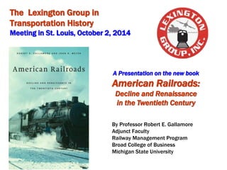 The Lexington Group in 
Transportation History 
Meeting in St. Louis, October 2, 2014 
 Michigan State University, 2014 
A Presentation on the new book 
American Railroads: 
Decline and Renaissance 
in the Twentieth Century 
By Professor Robert E. Gallamore 
Adjunct Faculty 
Railway Management Program 
Broad College of Business 
Michigan State University 
 