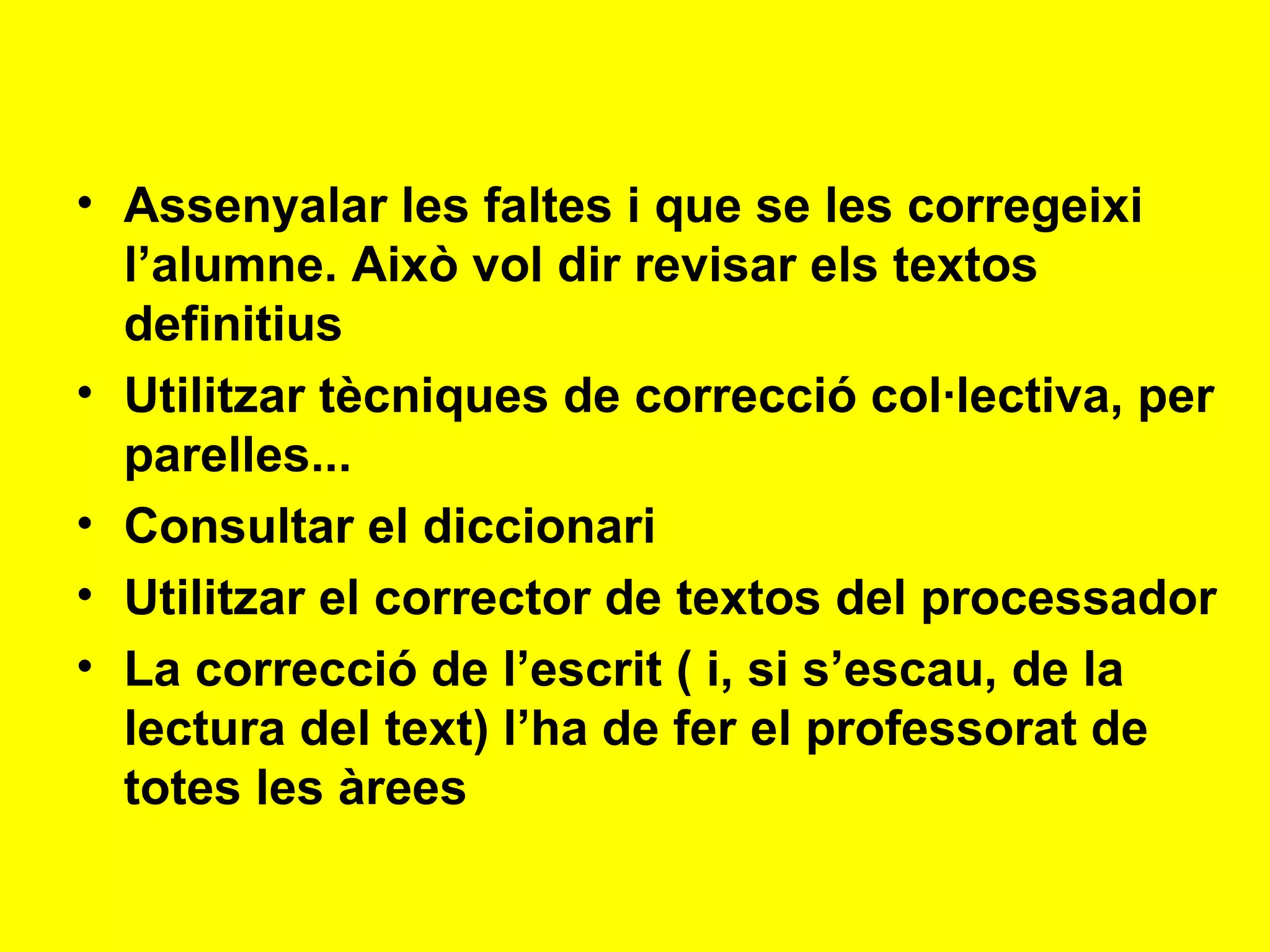 Assenyalar les faltes i que se les corregeixi l’alumne. Això vol dir revisar els textos definitius Utilitzar tècniques de correcció col·lectiva, per parelles... Consultar el diccionari Utilitzar el corrector de textos del processador La correcció de l’escrit ( i, si s’escau, de la lectura del text) l’ha de fer el professorat de totes les àrees 