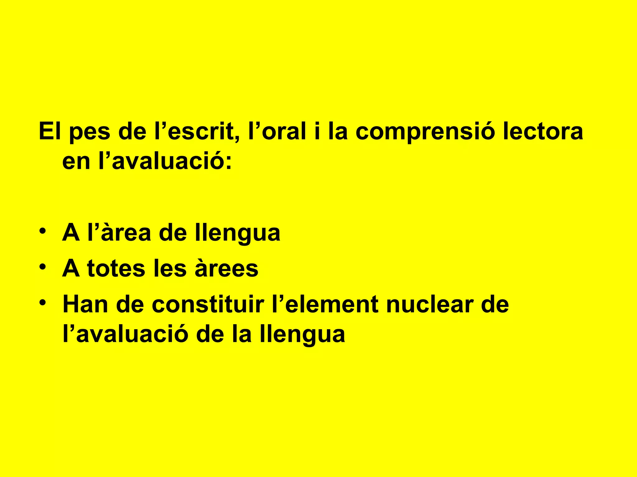 El pes de l’escrit, l’oral i la comprensió lectora en l’avaluació: A l’àrea de llengua A totes les àrees Han de constituir l’element nuclear de l’avaluació de la llengua 