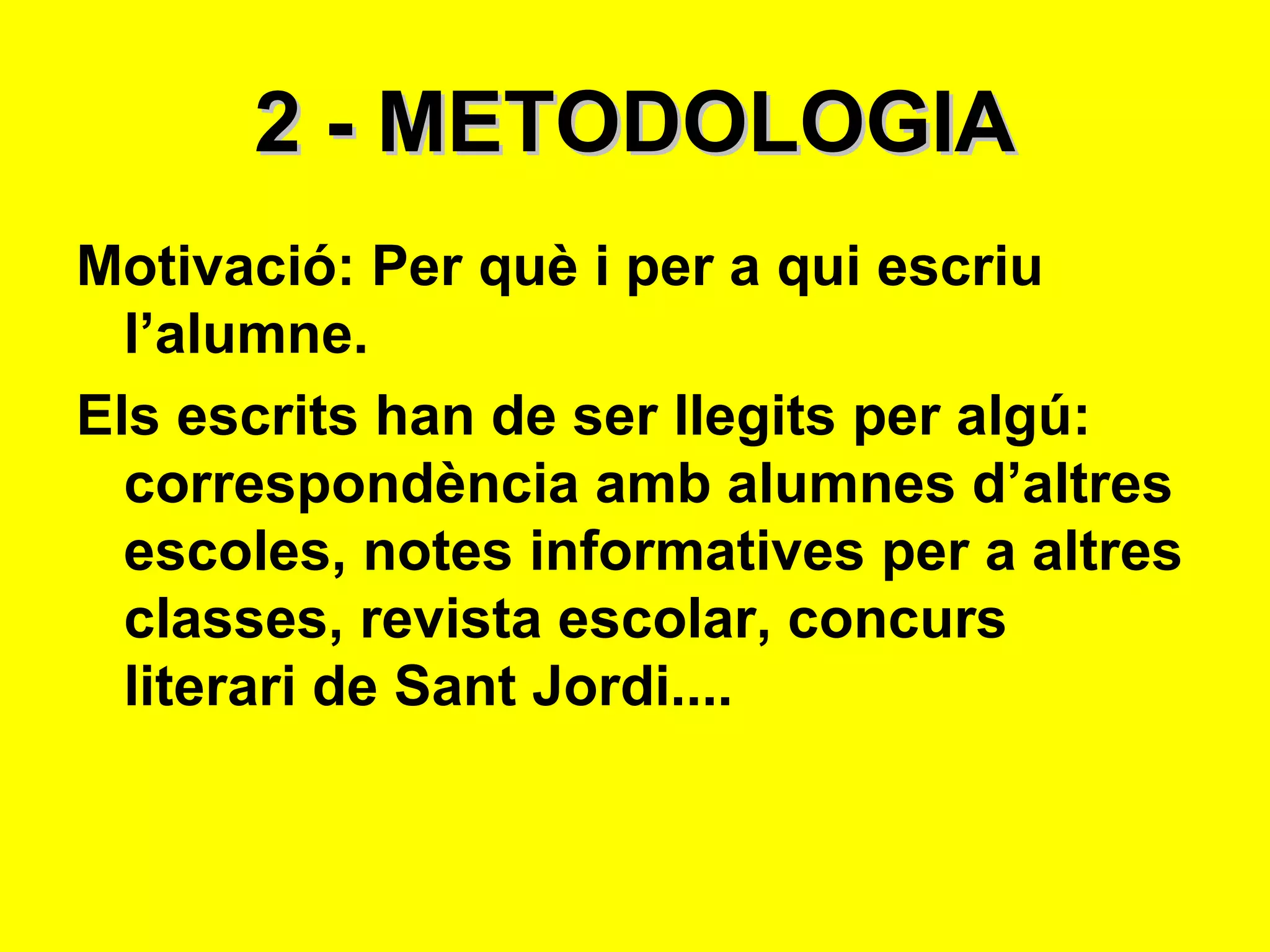 2 - METODOLOGIA Motivació: Per què i per a qui escriu l’alumne.  Els escrits han de ser llegits per algú: correspondència amb alumnes d’altres escoles, notes informatives per a altres classes, revista escolar, concurs literari de Sant Jordi.... 