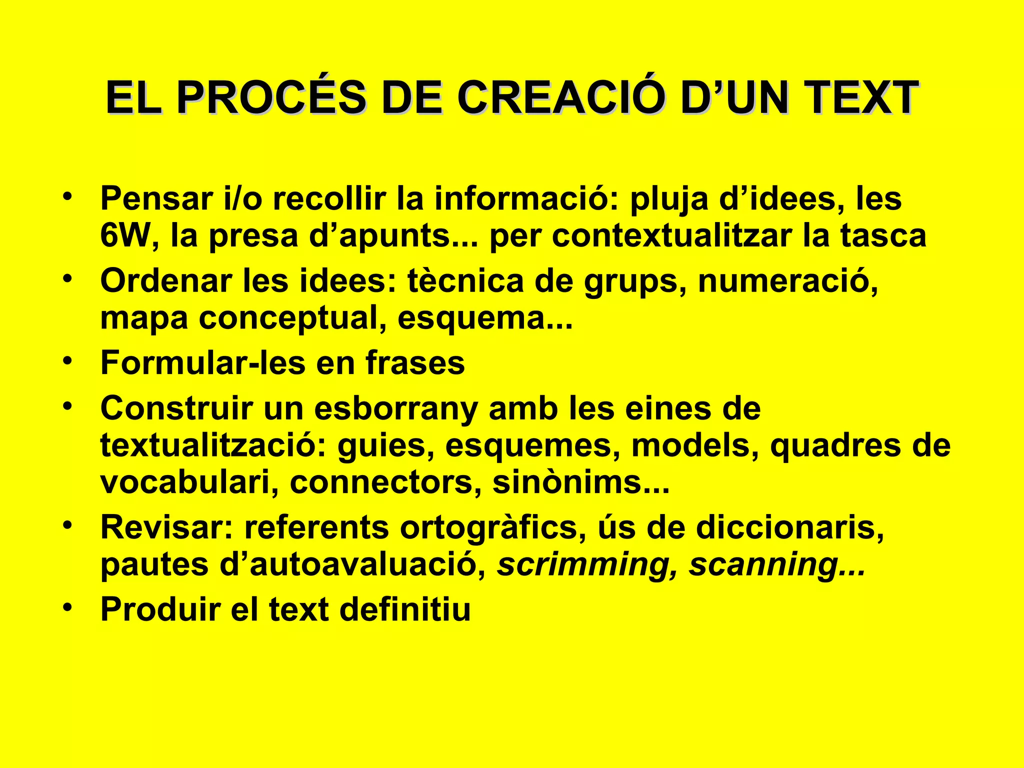 EL PROCÉS DE CREACIÓ D’UN TEXT Pensar i/o recollir la informació: pluja d’idees, les 6W, la presa d’apunts... per contextualitzar la tasca Ordenar les idees: tècnica de grups, numeració, mapa conceptual, esquema... Formular-les en frases Construir un esborrany amb les eines de textualització: guies, esquemes, models, quadres de vocabulari, connectors, sinònims... Revisar: referents ortogràfics, ús de diccionaris, pautes d’autoavaluació,  scrimming, scanning... Produir el text definitiu 
