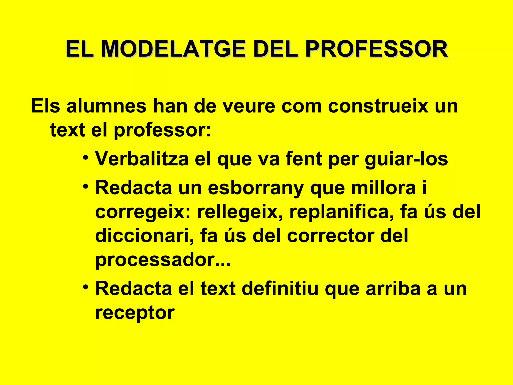 EL MODELATGE DEL PROFESSOR Els alumnes han de veure com construeix un text el professor: Verbalitza el que va fent per guiar-los Redacta un esborrany que millora i corregeix: rellegeix, replanifica, fa ús del diccionari, fa ús del corrector del processador... Redacta el text definitiu que arriba a un receptor 