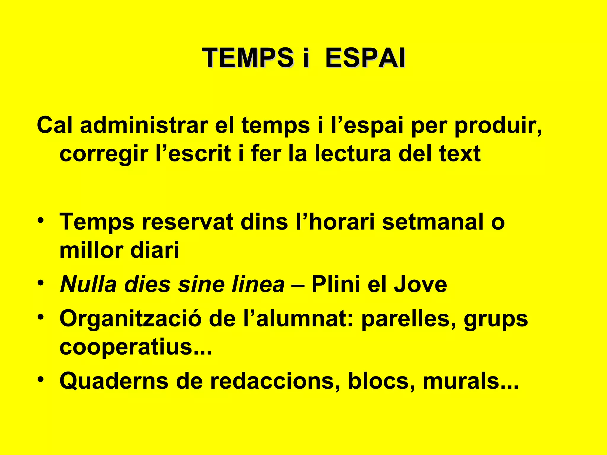 TEMPS i  ESPAI Cal administrar el temps i l’espai per produir, corregir l’escrit i fer la lectura del text Temps reservat dins l’horari setmanal o millor diari  Nulla dies sine linea  – Plini el Jove Organització de l’alumnat: parelles, grups cooperatius... Quaderns de redaccions, blocs, murals... 