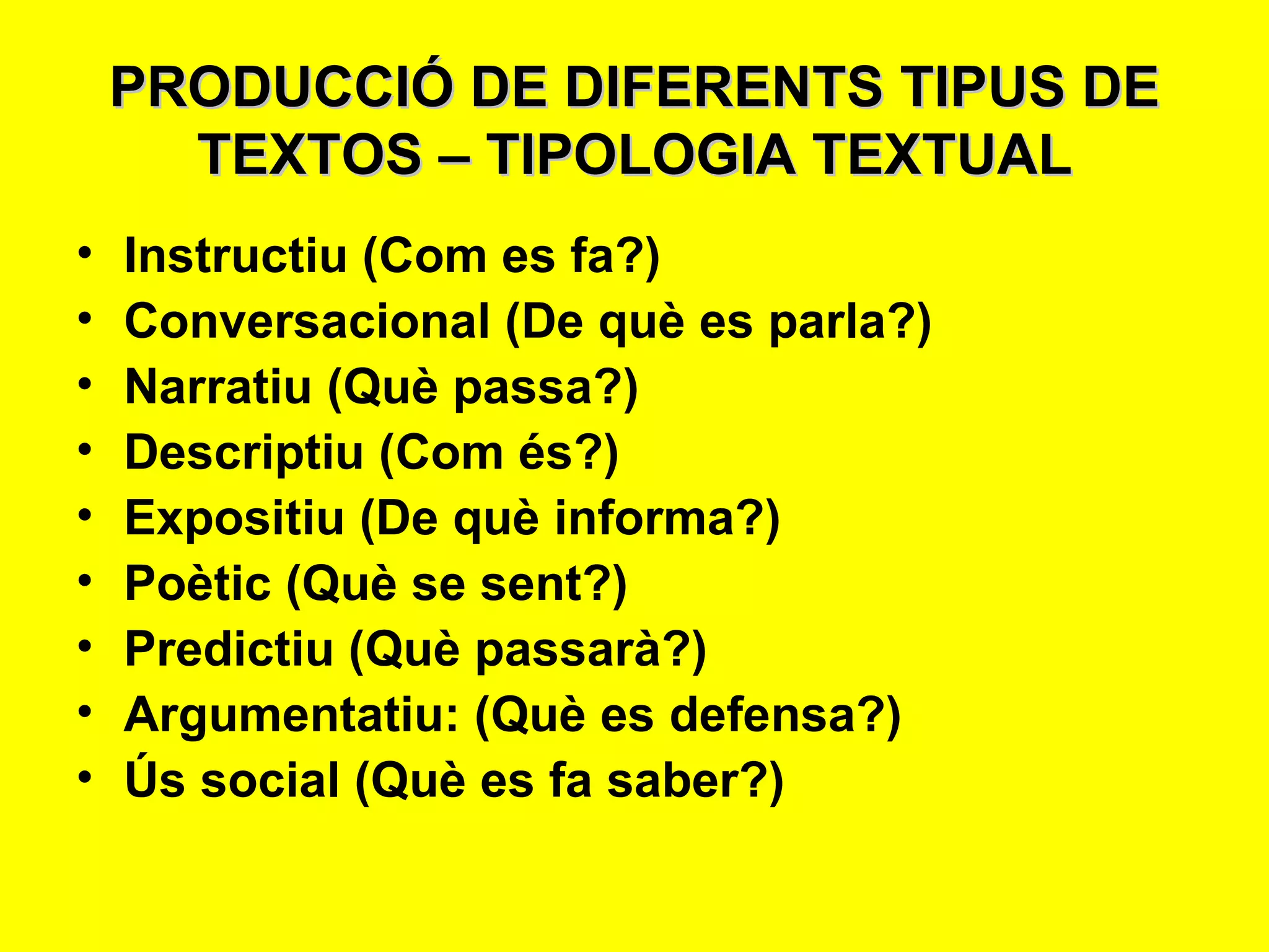 PRODUCCIÓ DE DIFERENTS TIPUS DE TEXTOS – TIPOLOGIA TEXTUAL Instructiu (Com es fa?) Conversacional (De què es parla?) Narratiu (Què passa?) Descriptiu (Com és?) Expositiu (De què informa?) Poètic (Què se sent?) Predictiu (Què passarà?) Argumentatiu: (Què es defensa?) Ús social (Què es fa saber?) 