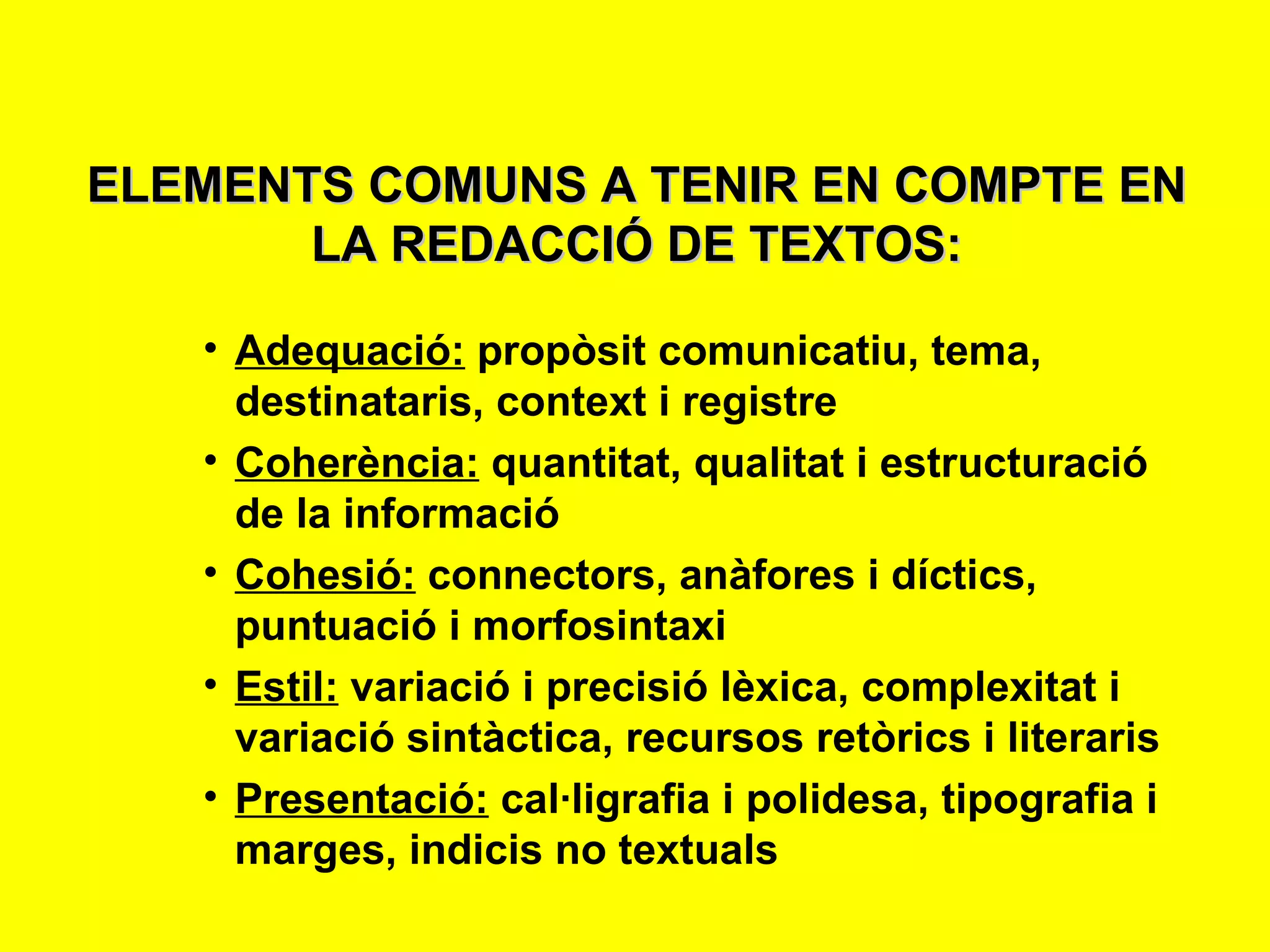 ELEMENTS COMUNS A TENIR EN COMPTE EN LA REDACCIÓ DE TEXTOS: Adequació:  propòsit comunicatiu, tema, destinataris, context i registre Coherència:  quantitat, qualitat i estructuració de la informació Cohesió:  connectors, anàfores i díctics, puntuació i morfosintaxi Estil:  variació i precisió lèxica, complexitat i variació sintàctica, recursos retòrics i literaris Presentació:  cal·ligrafia i polidesa, tipografia i marges, indicis no textuals 
