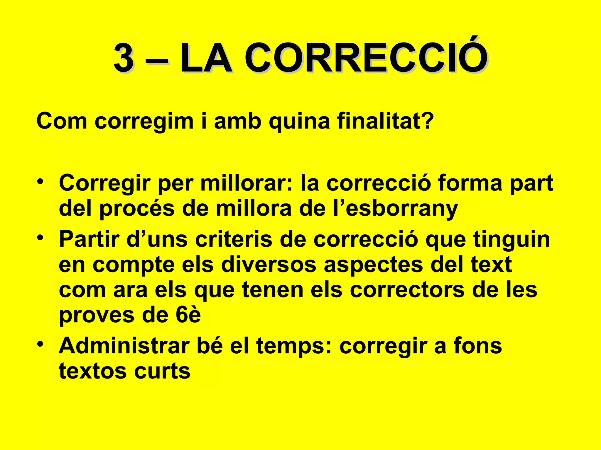 3 – LA CORRECCIÓ Com corregim i amb quina finalitat? Corregir per millorar: la correcció forma part del procés de millora de l’esborrany Partir d’uns criteris de correcció que tinguin en compte els diversos aspectes del text com ara els que tenen els correctors de les proves de 6è Administrar bé el temps: corregir a fons textos curts 