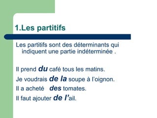 1.Les partitifs Les partitifs sont des déterminants qui indiquent une partie indéterminée . Il prend  du  café tous les matins. Je voudrais  de la  soupe à l’oignon. Il a acheté  des  tomates. Il faut ajouter  de l’ ail. 