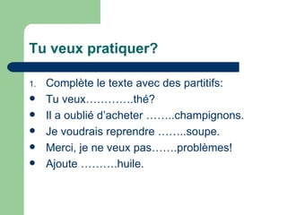 Tu veux pratiquer? Complète le texte avec des partitifs: Tu veux………….thé? Il a oublié d’acheter ……..champignons. Je voudrais reprendre ……..soupe. Merci, je ne veux pas…….problèmes! Ajoute ……….huile. 