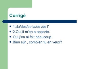 Corrigé 1.du/des/de la/de /de l’ 2.Oui,il m’en a apporté. Oui,j’en ai fait beaucoup. Bien sûr , combien tu en veux? 