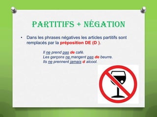 PARTITIFS + NÉGATION
• Dans les phrases négatives les articles partitifs sont
remplacés par la préposition DE (D ).
Il ne prend pas de café.
Les garçons ne mangent pas de beurre.
Ils ne prennent jamais d alcool.

 