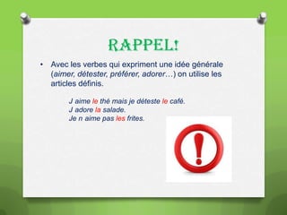 RAPPEL!
• Avec les verbes qui expriment une idée générale
(aimer, détester, préférer, adorer…) on utilise les
articles définis.
J aime le thé mais je déteste le café.
J adore la salade.
Je n aime pas les frites.

 