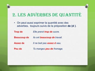 2. LES ADVERBES DE QUANTITÉ
• On peut aussi exprimer la quantité avec des
adverbes, toujours suivis de la préposition de (d ).
Trop de

Elle prend trop de sucre.

Beaucoup de

Ils ont beaucoup de travail.

Assez de

Il ne boit pas assez d eau.

Peu de

Tu manges peu de fromage.

 