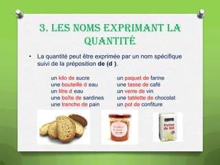3. LES NOMS EXPRIMANT LA
QUANTITÉ
• La quantité peut être exprimée par un nom spécifique
suivi de la préposition de (d ).
un kilo de sucre
une bouteille d eau
un litre d eau
une boîte de sardines
une tranche de pain

un paquet de farine
une tasse de café
un verre de vin
une tablette de chocolat
un pot de confiture

 