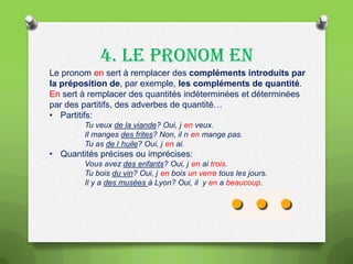 4. LE PRONOM EN
Le pronom en sert à remplacer des compléments introduits par
la préposition de, par exemple, les compléments de quantité.
En sert à remplacer des quantités indéterminées et déterminées
par des partitifs, des adverbes de quantité…
• Partitifs:
Tu veux de la viande? Oui, j en veux.
Il manges des frites? Non, il n en mange pas.
Tu as de l huile? Oui, j en ai.

• Quantités précises ou imprécises:
Vous avez des enfants? Oui, j en ai trois.
Tu bois du vin? Oui, j en bois un verre tous les jours.
Il y a des musées à Lyon? Oui, il y en a beaucoup.

 