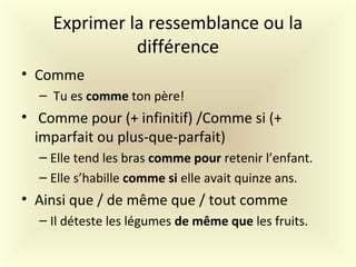 Exprimer la ressemblance ou la
différence
• Comme
– Tu es comme ton père!
• Comme pour (+ infinitif) /Comme si (+
imparfait ou plus-que-parfait)
– Elle tend les bras comme pour retenir l’enfant.
– Elle s’habille comme si elle avait quinze ans.
• Ainsi que / de même que / tout comme
– Il déteste les légumes de même que les fruits.
 