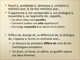 • Pareil à, semblable à, identique à, similaire à,
tel(le)(s) que, le (la-les) même(s) que…
• S’apparente à, est comparable à, est analogue à,
ressemble à, se rapproche de, rappelle…
– Les deux robes sont pareilles.
– Comment oublier une telle expérience?.
– Cet image ressemble à un dessin d’un enfant.
• Diffère de, diverge de, se différencie de, se distingue
de, s’oppose à, forme un contraste avec…
• Le discours du président diffère de celui de ses
homologues européens.
• Un écart, un fossé, un abîme, un gouffre sépare
ces deux hommes.
 