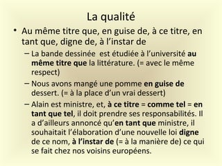 La qualité
• Au même titre que, en guise de, à ce titre, en
tant que, digne de, à l’instar de
– La bande dessinée est étudiée à l’université au
même titre que la littérature. (= avec le même
respect)
– Nous avons mangé une pomme en guise de
dessert. (= à la place d’un vrai dessert)
– Alain est ministre, et, à ce titre = comme tel = en
tant que tel, il doit prendre ses responsabilités. Il
a d’ailleurs annoncé qu’en tant que ministre, il
souhaitait l’élaboration d’une nouvelle loi digne
de ce nom, à l’instar de (= à la manière de) ce qui
se fait chez nos voisins européens.
 