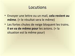Locutions
• Envoyer une lettre ou un mail, cela revient au
même. (= le résultat sera le même)
• Les fortes chutes de neige bloquent les trains.
Il en va de même pour les avions. (= la
situation est la même pour)
 