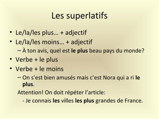 Les superlatifs
• Le/la/les plus… + adjectif
• Le/la/les moins… + adjectif
– À ton avis, quel est le plus beau pays du monde?
• Verbe + le plus
• Verbe + le moins
– On s’est bien amusés mais c’est Nora qui a ri le
plus.
Attention! On doit répéter l’article:
- Je connais les villes les plus grandes de France.
 