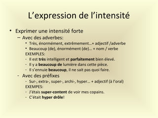 L’expression de l’intensité
• Exprimer une intensité forte
– Avec des adverbes:
• Très, énormément, extrêmement…+ adjectif /adverbe
• Beaucoup (de), énormément (de)… + nom / verbe
EXEMPLES:
- Il est très intelligent et parfaitement bien élevé.
- Il y a beaucoup de lumière dans cette pièce.
- Il s’ennuie beaucoup, il ne sait pas quoi faire.
- Avec des préfixes
- Sur-, extra-, super-, archi-, hyper… + adjectif (à l’oral)
EXEMPES:
- J’étais super-content de voir mes copains.
- C’était hyper drôle!
 