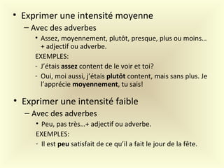 • Exprimer une intensité moyenne
– Avec des adverbes
• Assez, moyennement, plutôt, presque, plus ou moins…
+ adjectif ou adverbe.
EXEMPLES:
- J’étais assez content de le voir et toi?
- Oui, moi aussi, j’étais plutôt content, mais sans plus. Je
l’apprécie moyennement, tu sais!
• Exprimer une intensité faible
– Avec des adverbes
• Peu, pas très…+ adjectif ou adverbe.
EXEMPLES:
- Il est peu satisfait de ce qu’il a fait le jour de la fête.
 