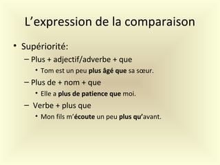 L’expression de la comparaison
• Supériorité:
– Plus + adjectif/adverbe + que
• Tom est un peu plus âgé que sa sœur.
– Plus de + nom + que
• Elle a plus de patience que moi.
– Verbe + plus que
• Mon fils m’écoute un peu plus qu’avant.
 
