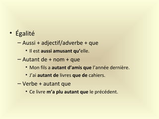• Égalité
– Aussi + adjectif/adverbe + que
• Il est aussi amusant qu’elle.
– Autant de + nom + que
• Mon fils a autant d’amis que l’année dernière.
• J’ai autant de livres que de cahiers.
– Verbe + autant que
• Ce livre m’a plu autant que le précédent.
 