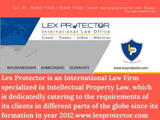Lex Protector is an International Law Firm
specialized in Intellectual Property Law, which
is dedicatedly catering to the requirements of
its clients in different parts of the globe since its
formation in year 2012.www.lexprotector.com
T e l : + 9 1 – 9 6 5 8 5 7 7 3 2 6 | 9 0 4 0 0 7 7 3 2 6 | E m a i l : m a i l @ l e x p r o t e c t o r . c o m   S k y p e :
A u r o b i n d a P a n d a
 