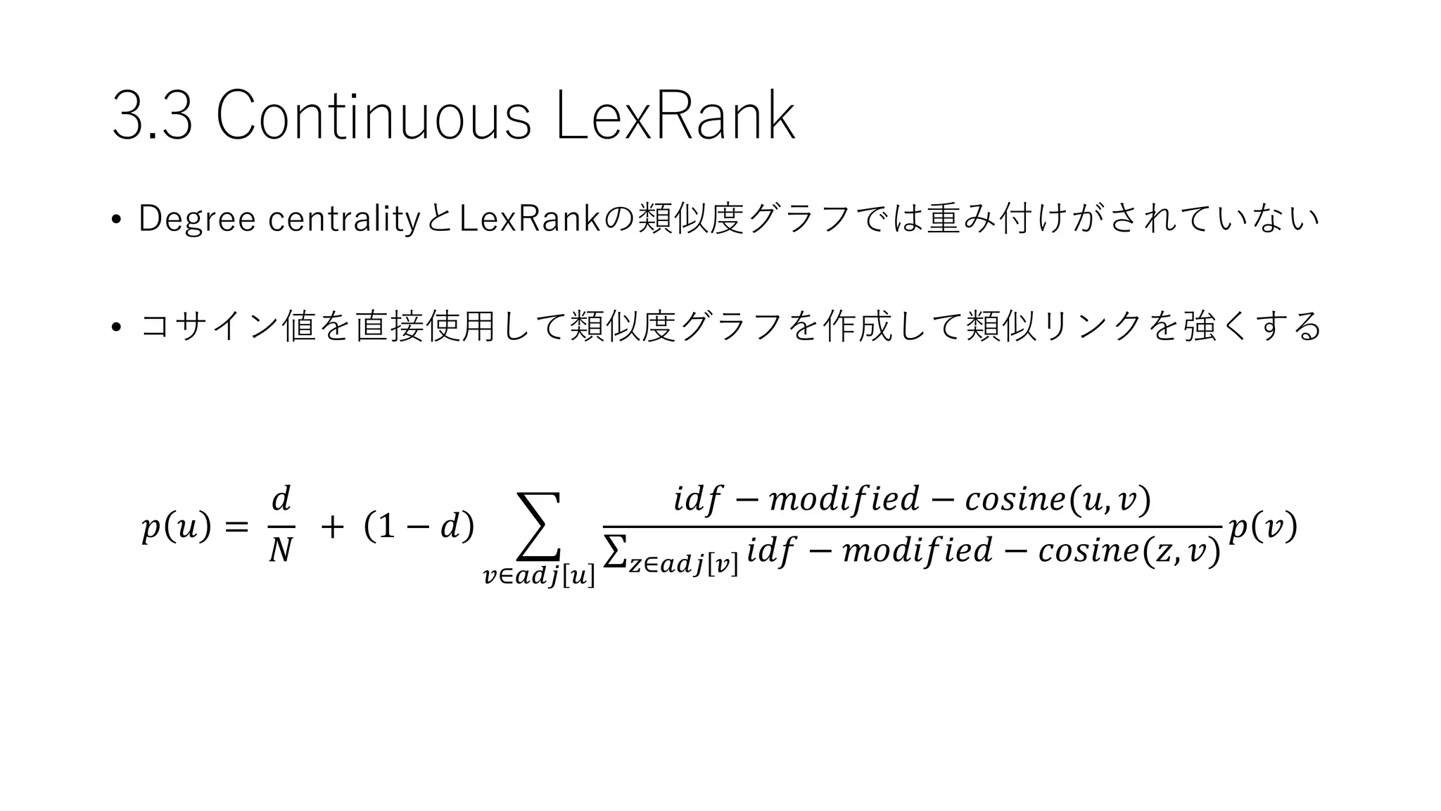 3.3 Continuous LexRank
𝑝 𝑢 =
𝑑
𝑁
+ 1 − 𝑑
𝑣∈𝑎𝑑𝑗 𝑢
𝑖𝑑𝑓 − 𝑚𝑜𝑑𝑖𝑓𝑖𝑒𝑑 − 𝑐𝑜𝑠𝑖𝑛𝑒(𝑢, 𝑣)
𝑧∈𝑎𝑑𝑗 𝑣 𝑖𝑑𝑓 − 𝑚𝑜𝑑𝑖𝑓𝑖𝑒𝑑 − 𝑐𝑜𝑠𝑖𝑛𝑒(𝑧, 𝑣)
𝑝 𝑣
• Degree centralityとLexRankの類似度グラフでは重み付けがされていない
• コサイン値を直接使用して類似度グラフを作成して類似リンクを強くする
 