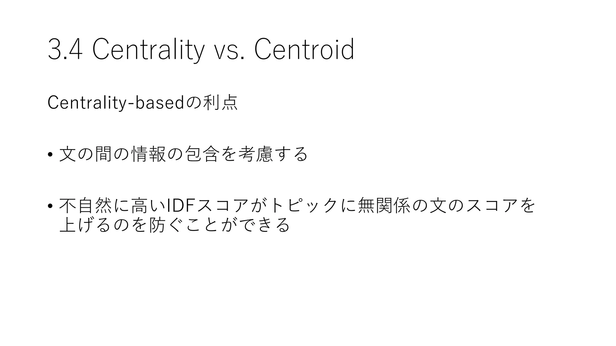 3.4 Centrality vs. Centroid
Centrality-basedの利点
• 文の間の情報の包含を考慮する
• 不自然に高いIDFスコアがトピックに無関係の文のスコアを
上げるのを防ぐことができる
 