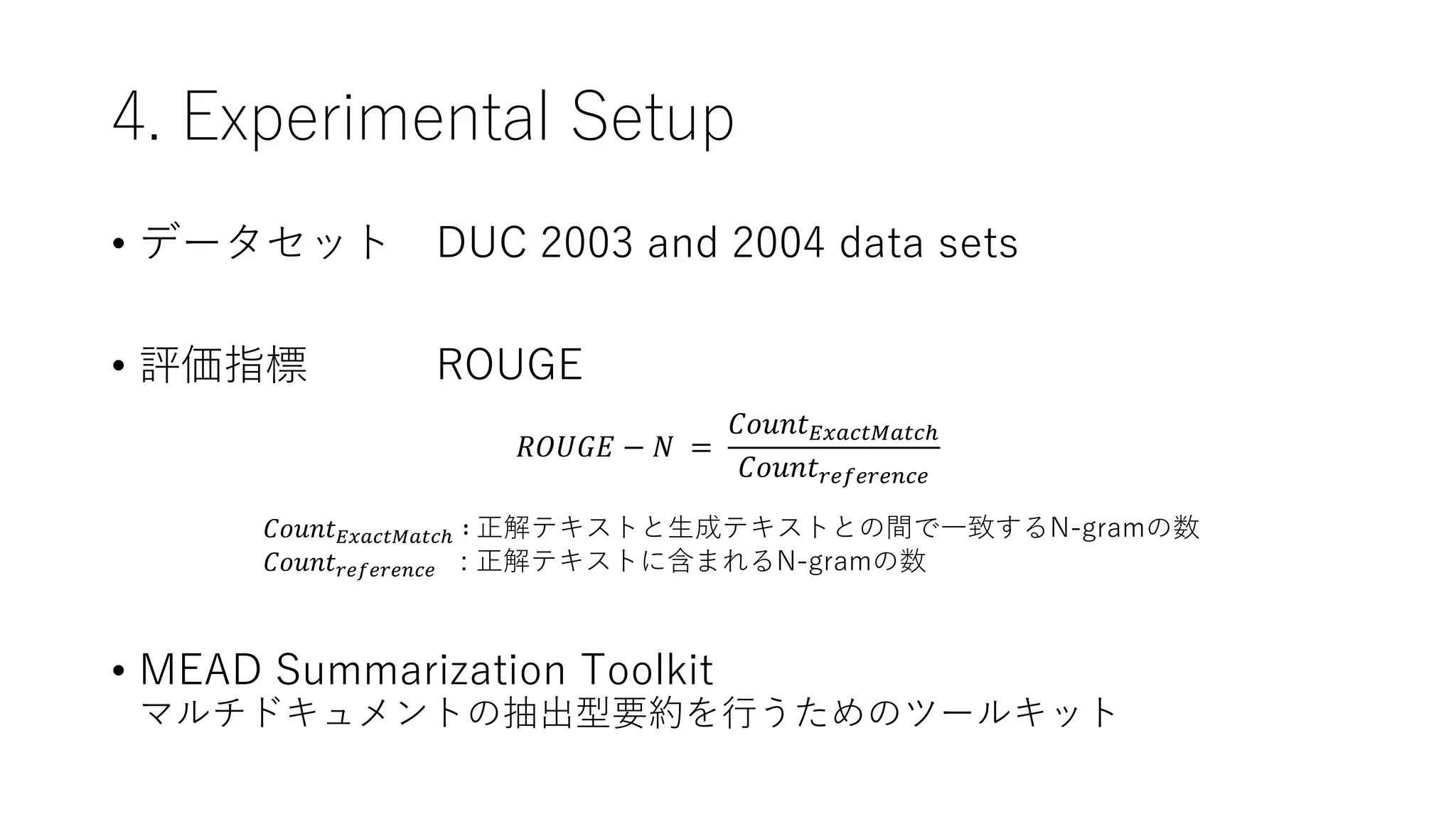 4. Experimental Setup
• データセット DUC 2003 and 2004 data sets
• 評価指標 ROUGE
• MEAD Summarization Toolkit
マルチドキュメントの抽出型要約を行うためのツールキット
𝑅𝑂𝑈𝐺𝐸 − 𝑁 =
𝐶𝑜𝑢𝑛𝑡𝐸𝑥𝑎𝑐𝑡𝑀𝑎𝑡𝑐ℎ
𝐶𝑜𝑢𝑛𝑡𝑟𝑒𝑓𝑒𝑟𝑒𝑛𝑐𝑒
𝐶𝑜𝑢𝑛𝑡𝐸𝑥𝑎𝑐𝑡𝑀𝑎𝑡𝑐ℎ ∶ 正解テキストと生成テキストとの間で一致するN-gramの数
𝐶𝑜𝑢𝑛𝑡𝑟𝑒𝑓𝑒𝑟𝑒𝑛𝑐𝑒 : 正解テキストに含まれるN-gramの数
 