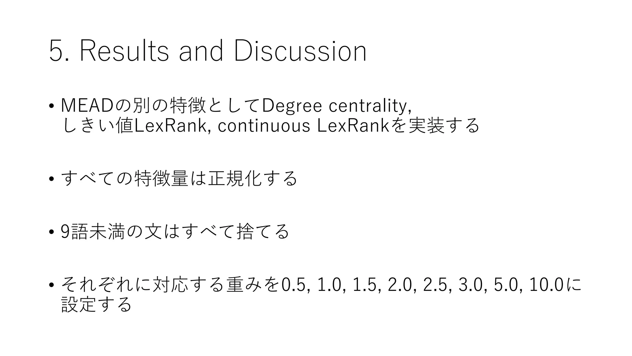5. Results and Discussion
• MEADの別の特徴としてDegree centrality,
しきい値LexRank, continuous LexRankを実装する
• すべての特徴量は正規化する
• 9語未満の文はすべて捨てる
• それぞれに対応する重みを0.5, 1.0, 1.5, 2.0, 2.5, 3.0, 5.0, 10.0に
設定する
 