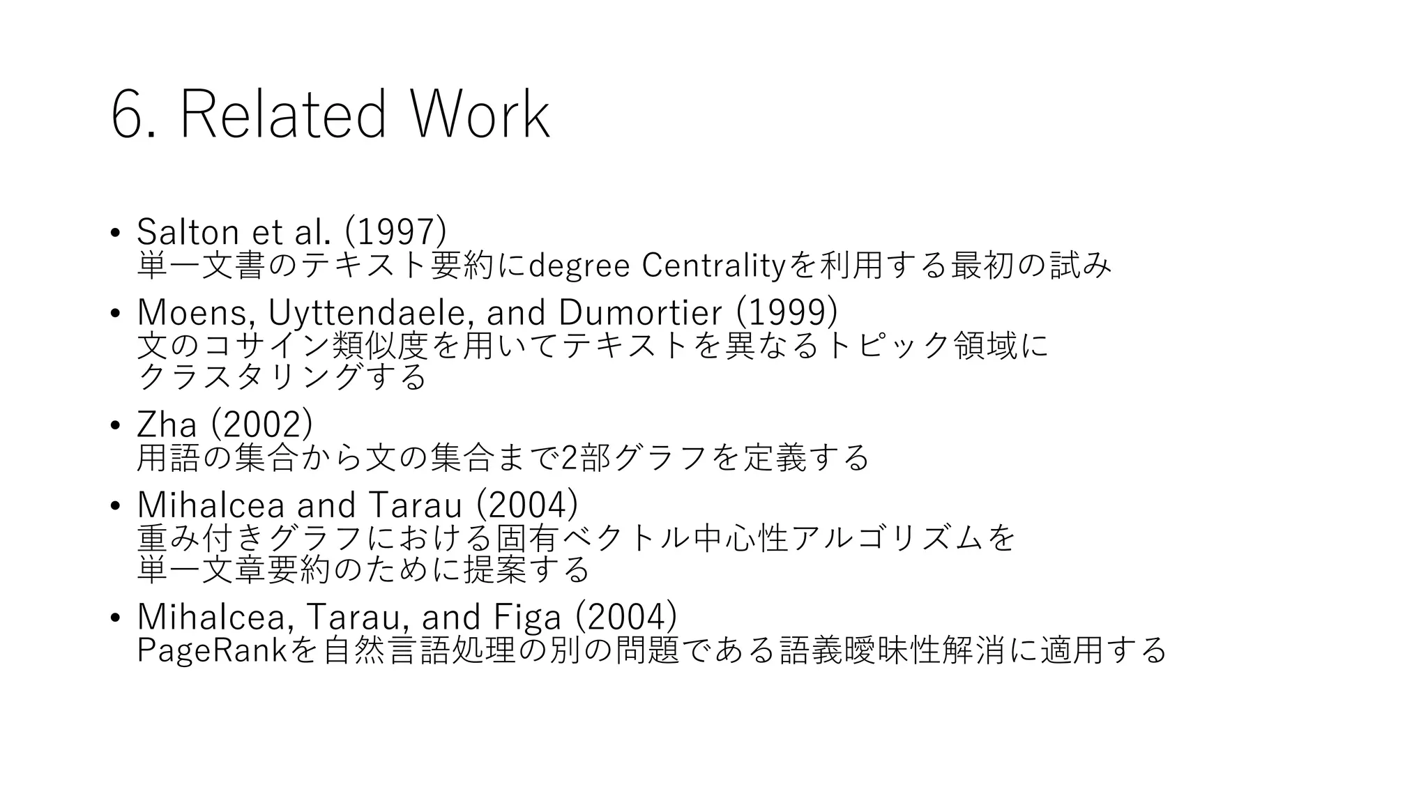 6. Related Work
• Salton et al. (1997)
単一文書のテキスト要約にdegree Centralityを利用する最初の試み
• Moens, Uyttendaele, and Dumortier (1999)
文のコサイン類似度を用いてテキストを異なるトピック領域に
クラスタリングする
• Zha (2002)
用語の集合から文の集合まで2部グラフを定義する
• Mihalcea and Tarau (2004)
重み付きグラフにおける固有ベクトル中心性アルゴリズムを
単一文章要約のために提案する
• Mihalcea, Tarau, and Figa (2004)
PageRankを自然言語処理の別の問題である語義曖昧性解消に適用する
 