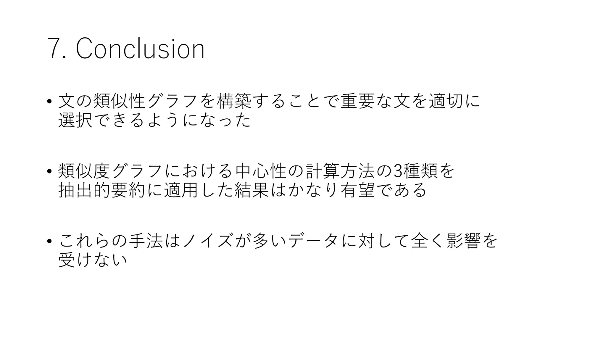 7. Conclusion
• 文の類似性グラフを構築することで重要な文を適切に
選択できるようになった
• 類似度グラフにおける中心性の計算方法の3種類を
抽出的要約に適用した結果はかなり有望である
• これらの手法はノイズが多いデータに対して全く影響を
受けない
 