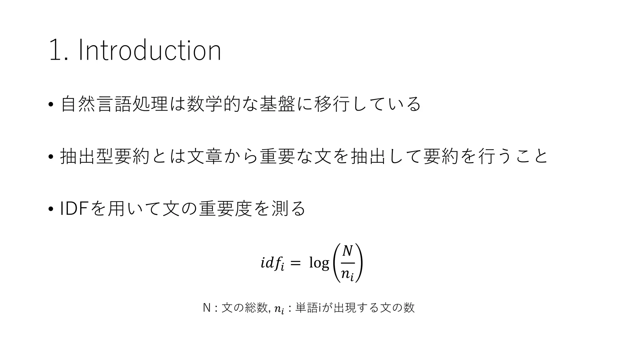1. Introduction
• 自然言語処理は数学的な基盤に移行している
• 抽出型要約とは文章から重要な文を抽出して要約を行うこと
• IDFを用いて文の重要度を測る
𝑖𝑑𝑓𝑖 = log
𝑁
𝑛𝑖
N : 文の総数, 𝑛𝑖 : 単語iが出現する文の数
 